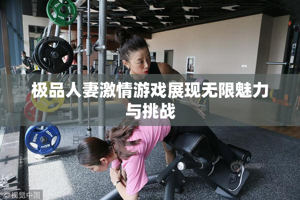 极品人妻激情游戏展现无限魅力与挑战