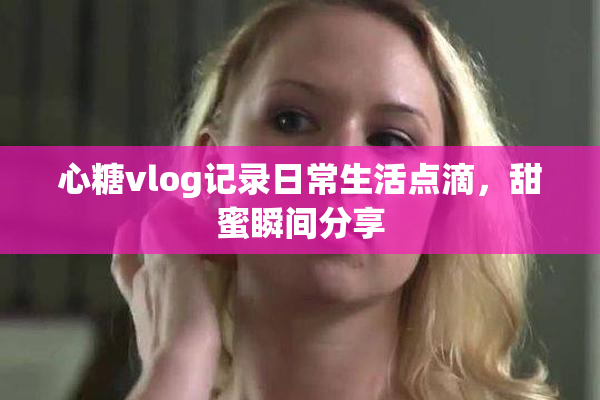 心糖vlog记录日常生活点滴，甜蜜瞬间分享