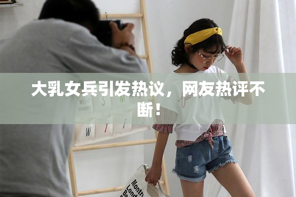 大乳女兵引发热议，网友热评不断！