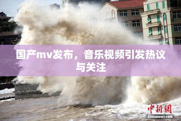 国产mv发布，音乐视频引发热议与关注