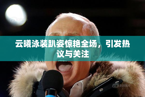 云曦泳装趴姿惊艳全场，引发热议与关注