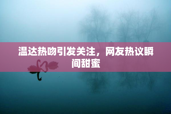 温达热吻引发关注，网友热议瞬间甜蜜