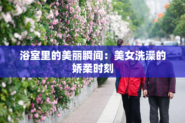 浴室里的美丽瞬间：美女洗澡的娇柔时刻