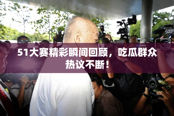 51大赛精彩瞬间回顾，吃瓜群众热议不断！