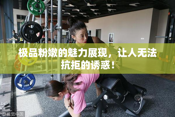 极品粉嫩的魅力展现，让人无法抗拒的诱惑！
