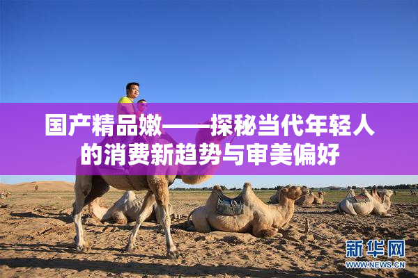 国产精品嫩——探秘当代年轻人的消费新趋势与审美偏好
