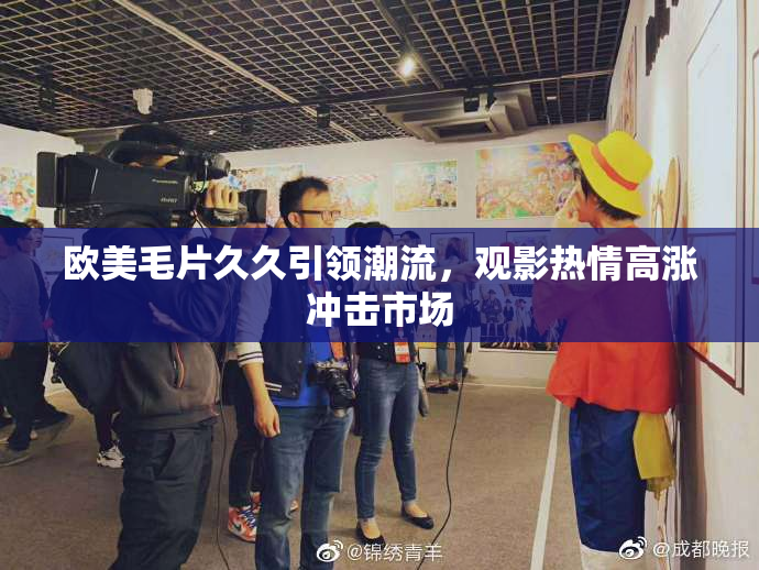 欧美毛片久久引领潮流，观影热情高涨冲击市场