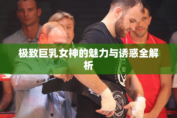 极致巨乳女神的魅力与诱惑全解析
