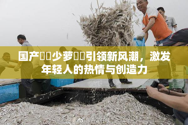国产❌‌少萝❌‌引领新风潮，激发年轻人的热情与创造力