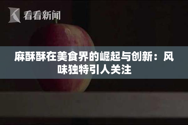 麻酥酥在美食界的崛起与创新：风味独特引人关注