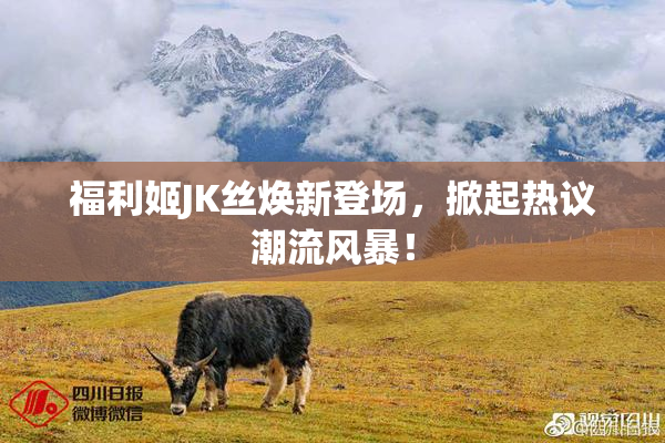 福利姬JK丝焕新登场，掀起热议潮流风暴！