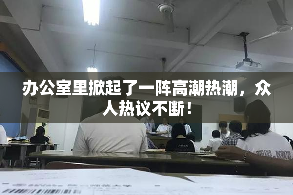 办公室里掀起了一阵高潮热潮，众人热议不断！