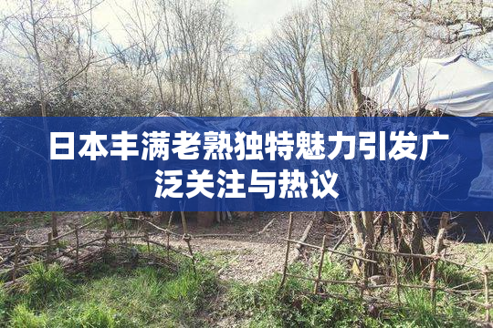 日本丰满老熟独特魅力引发广泛关注与热议