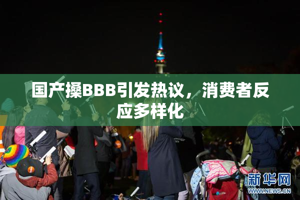 国产搡BBB引发热议，消费者反应多样化
