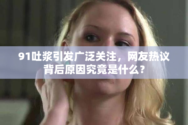 91吐浆引发广泛关注，网友热议背后原因究竟是什么？