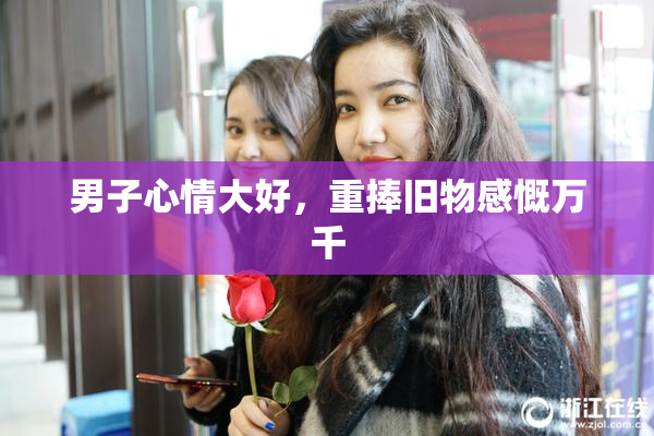 男子心情大好，重捧旧物感慨万千