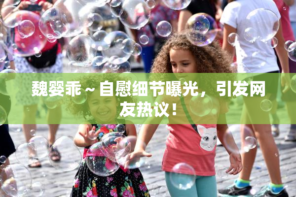 魏婴乖～自慰细节曝光，引发网友热议！
