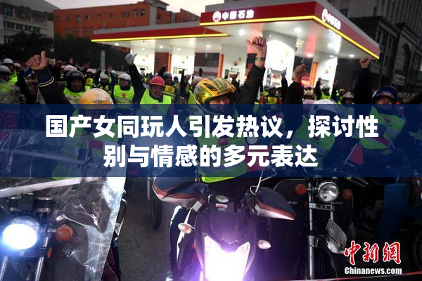 国产女同玩人引发热议，探讨性别与情感的多元表达