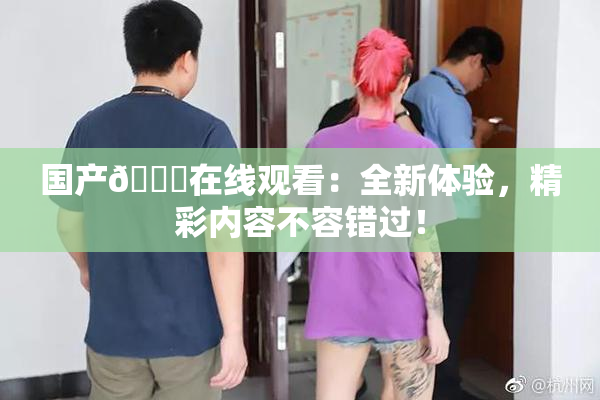 国产🔞在线观看：全新体验，精彩内容不容错过！