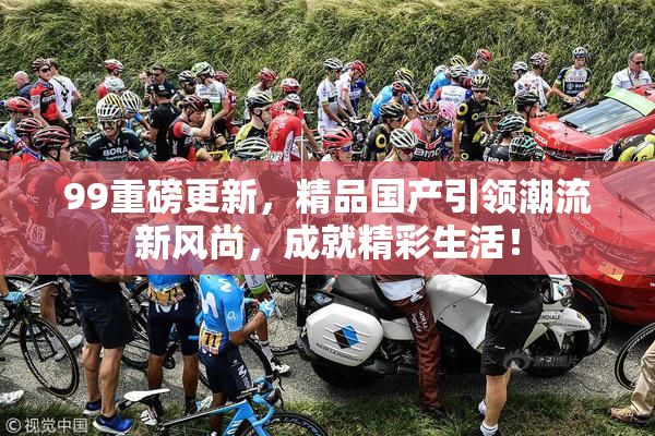 99重磅更新，精品国产引领潮流新风尚，成就精彩生活！