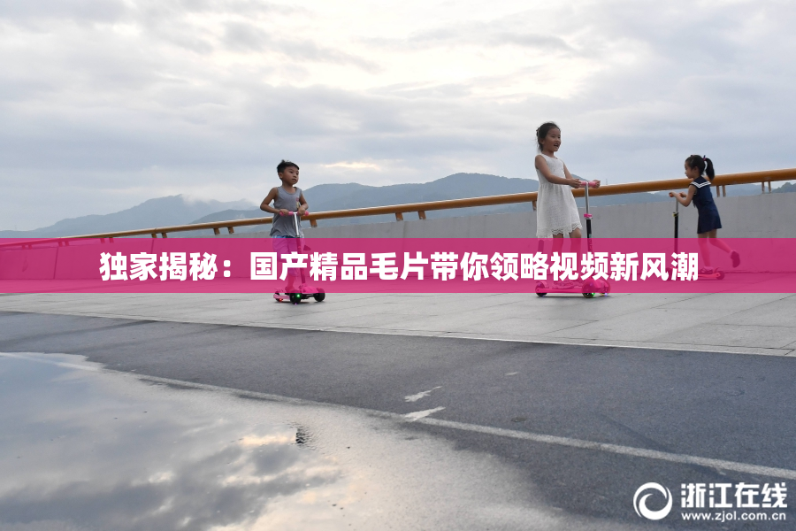 独家揭秘：国产精品毛片带你领略视频新风潮