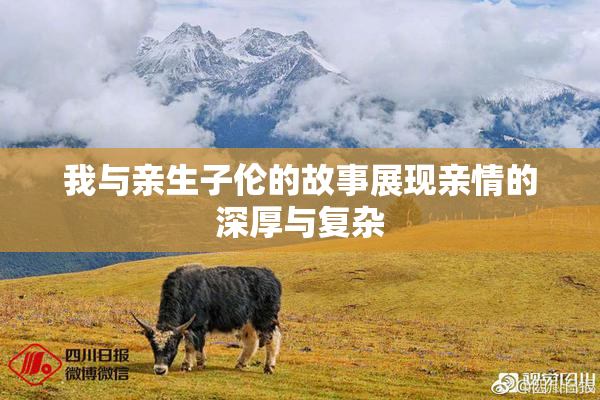 我与亲生子伦的故事展现亲情的深厚与复杂