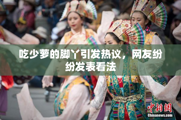 吃少萝的脚丫引发热议，网友纷纷发表看法